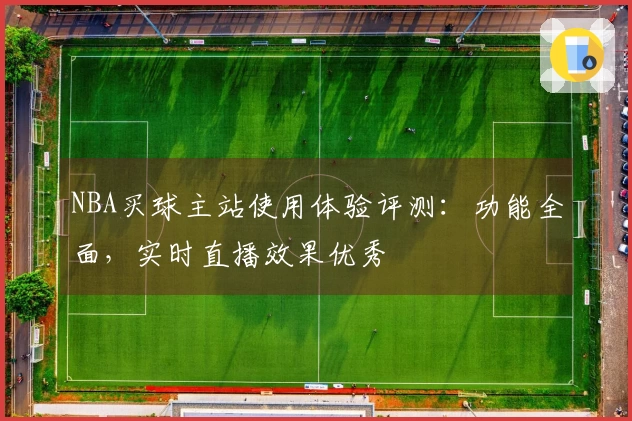NBA买球主站使用体验评测：功能全面，实时直播效果优秀