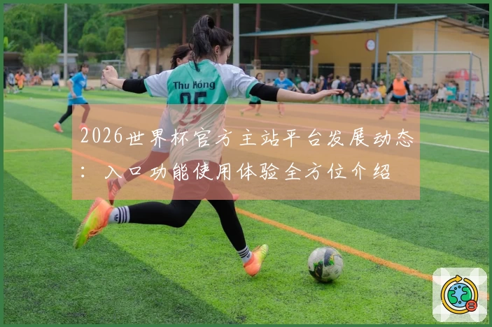 2026世界杯官方主站平台发展动态：入口功能使用体验全方位介绍