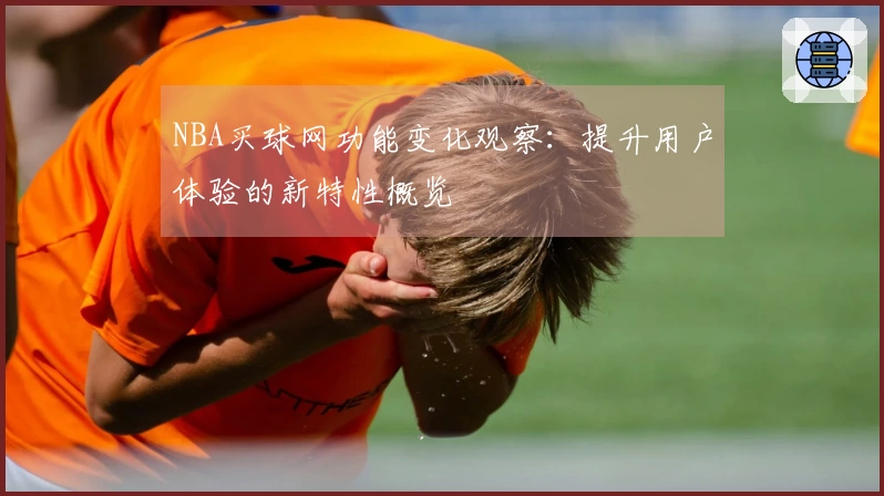 NBA买球网功能变化观察：提升用户体验的新特性概览