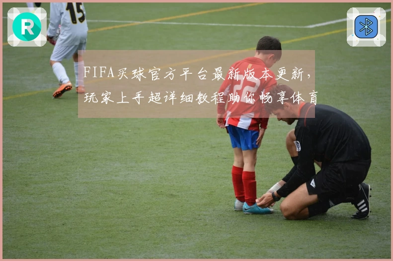 FIFA买球官方平台最新版本更新，玩家上手超详细教程助你畅享体育直播新体验