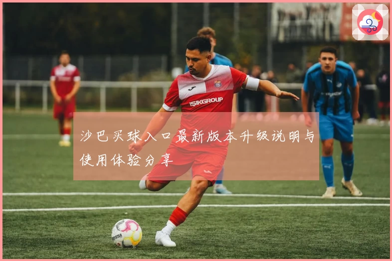 沙巴买球入口最新版本升级说明与使用体验分享