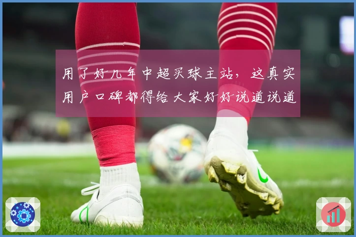 用了好几年中超买球主站，这真实用户口碑都得给大家好好说道说道