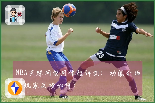NBA买球网使用体验评测：功能全面，玩家反馈如何？