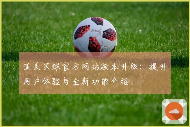 亚美买球官方网站版本升级：提升用户体验与全新功能介绍