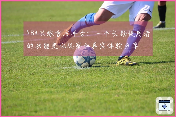 NBA买球官方平台：一个长期使用者的功能变化观察和真实体验分享
